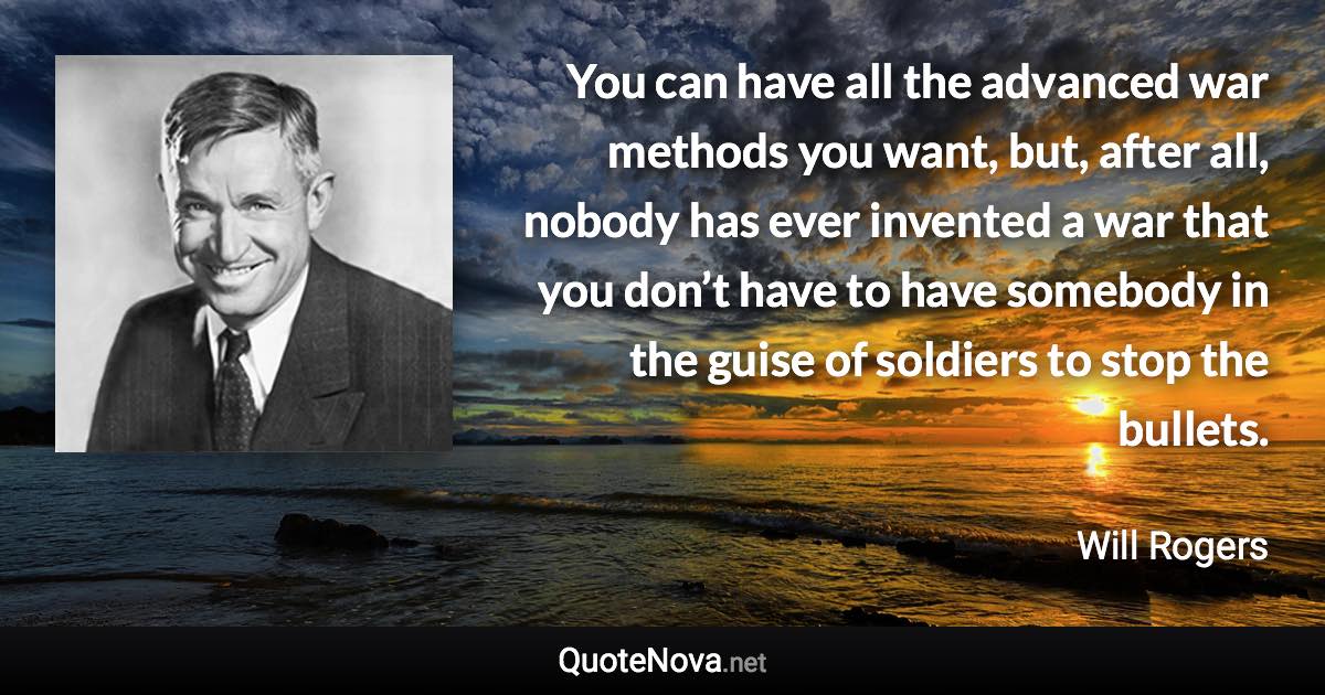 You can have all the advanced war methods you want, but, after all, nobody has ever invented a war that you don’t have to have somebody in the guise of soldiers to stop the bullets. - Will Rogers quote