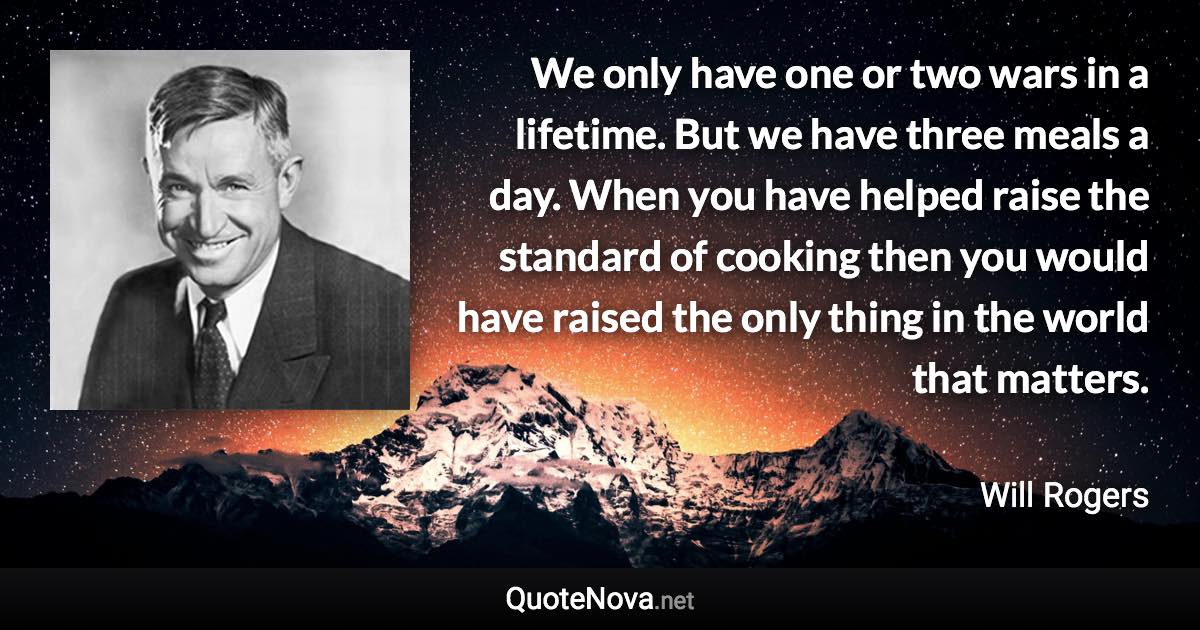 We only have one or two wars in a lifetime. But we have three meals a day. When you have helped raise the standard of cooking then you would have raised the only thing in the world that matters. - Will Rogers quote