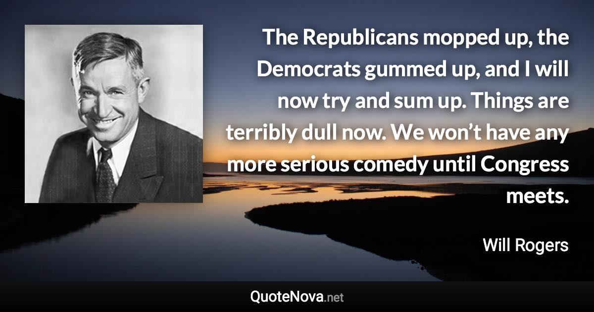 The Republicans mopped up, the Democrats gummed up, and I will now try and sum up. Things are terribly dull now. We won’t have any more serious comedy until Congress meets. - Will Rogers quote