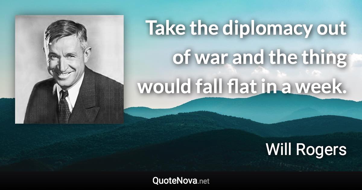 Take the diplomacy out of war and the thing would fall flat in a week. - Will Rogers quote