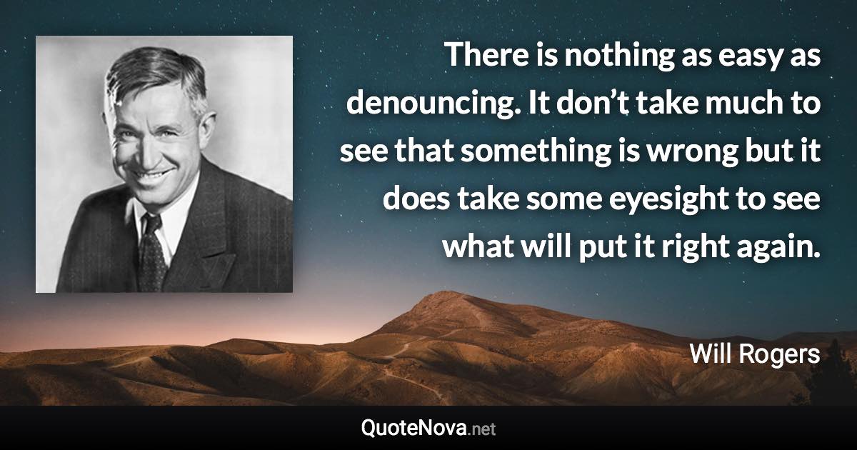 There is nothing as easy as denouncing. It don’t take much to see that something is wrong but it does take some eyesight to see what will put it right again. - Will Rogers quote