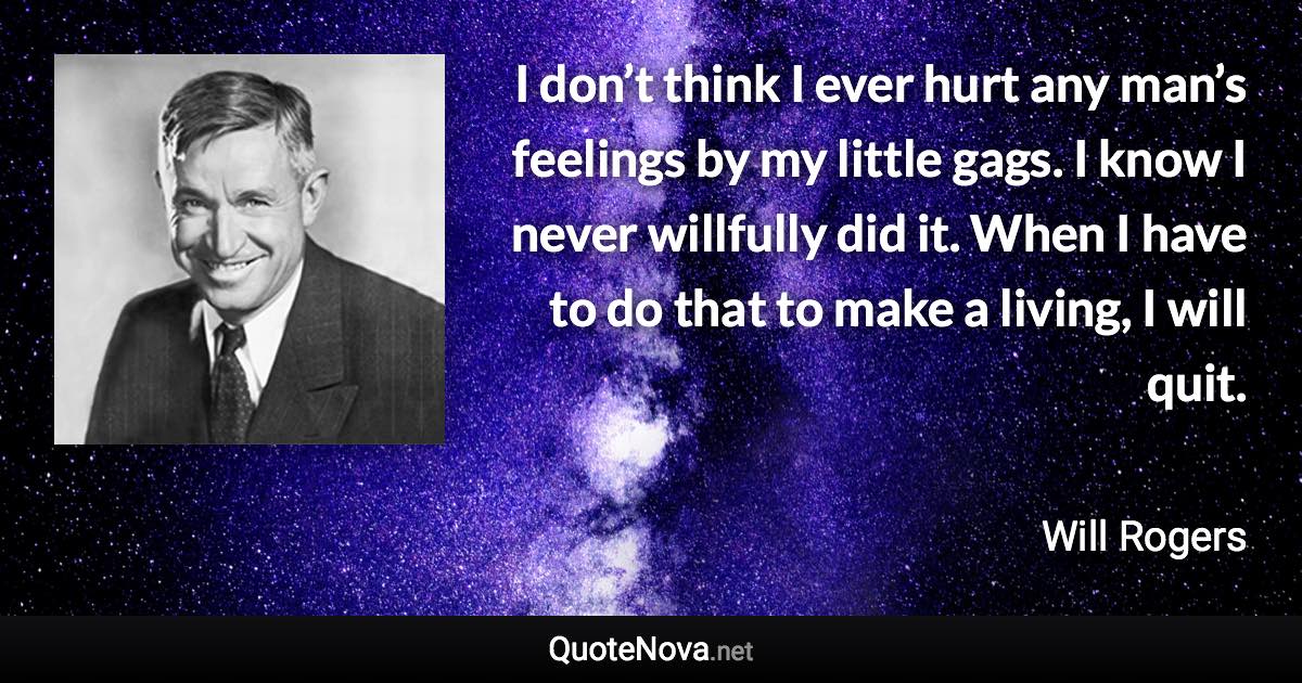 I don’t think I ever hurt any man’s feelings by my little gags. I know I never willfully did it. When I have to do that to make a living, I will quit. - Will Rogers quote