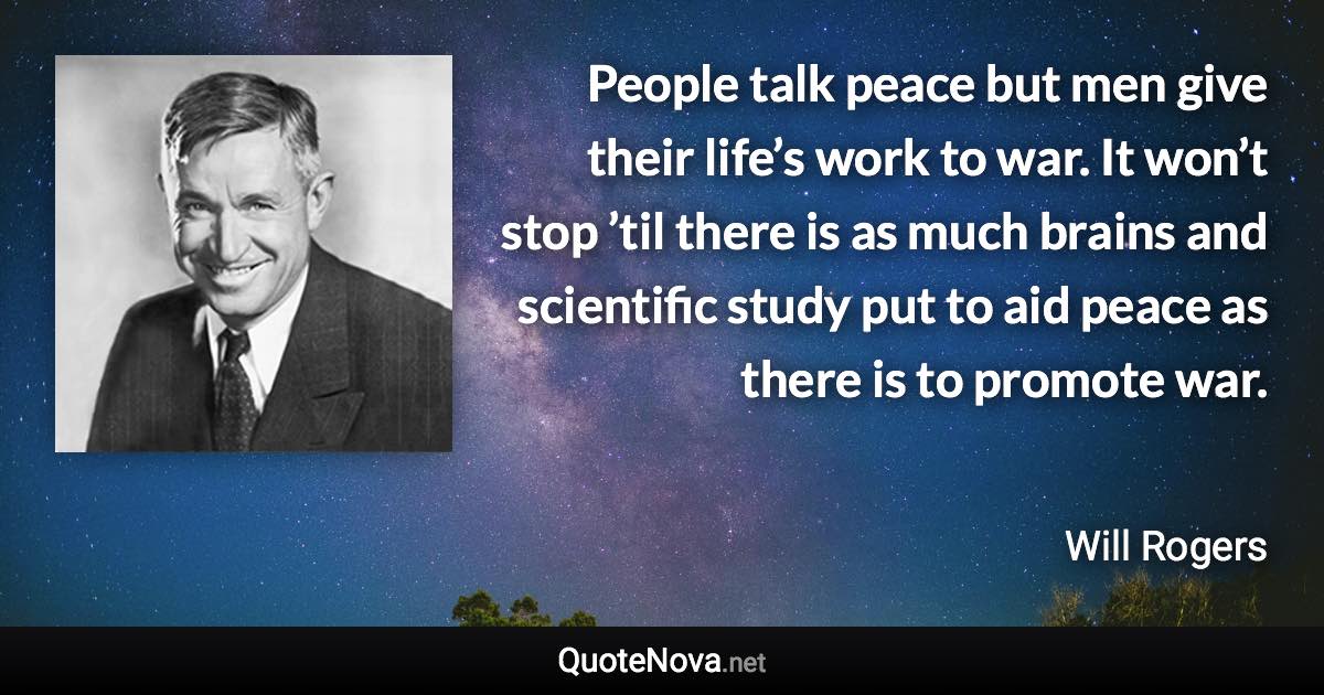 People talk peace but men give their life’s work to war. It won’t stop ’til there is as much brains and scientific study put to aid peace as there is to promote war. - Will Rogers quote