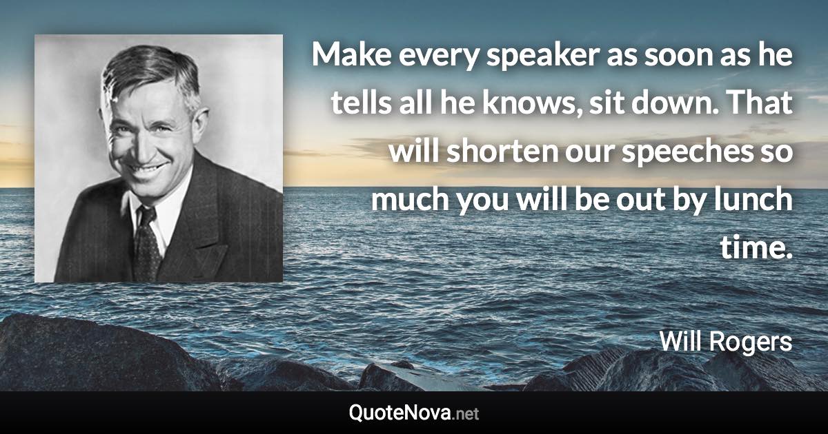 Make every speaker as soon as he tells all he knows, sit down. That will shorten our speeches so much you will be out by lunch time. - Will Rogers quote