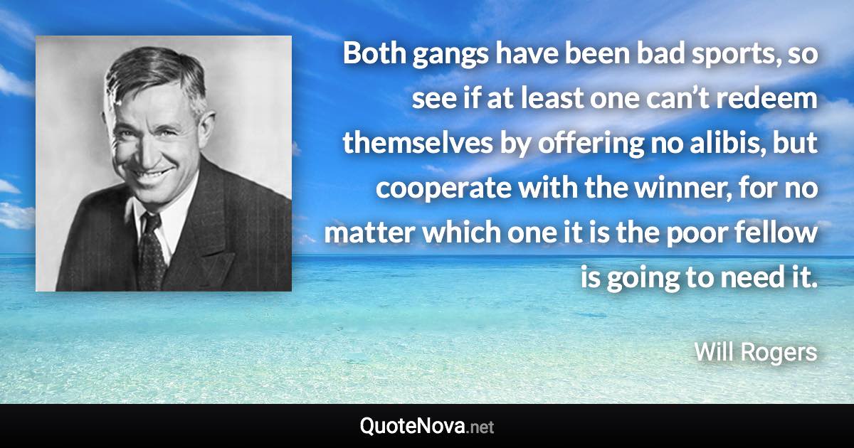 Both gangs have been bad sports, so see if at least one can’t redeem themselves by offering no alibis, but cooperate with the winner, for no matter which one it is the poor fellow is going to need it. - Will Rogers quote