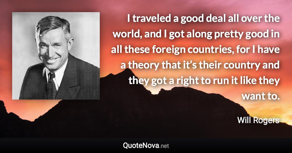 I traveled a good deal all over the world, and I got along pretty good in all these foreign countries, for I have a theory that it’s their country and they got a right to run it like they want to. - Will Rogers quote