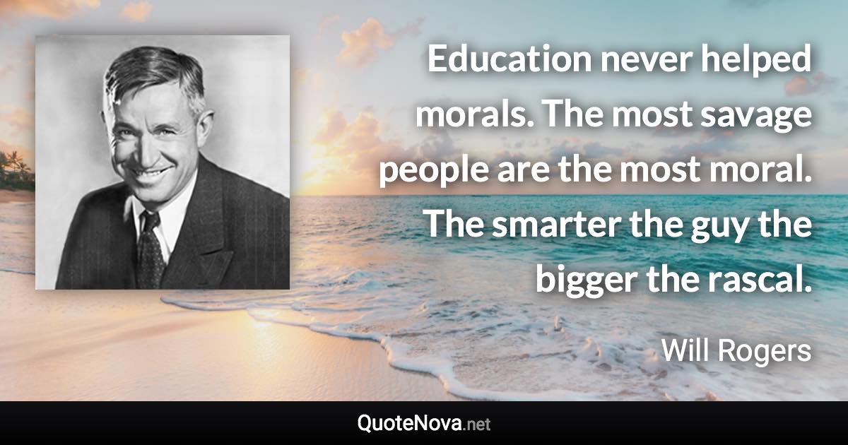 Education never helped morals. The most savage people are the most moral. The smarter the guy the bigger the rascal. - Will Rogers quote