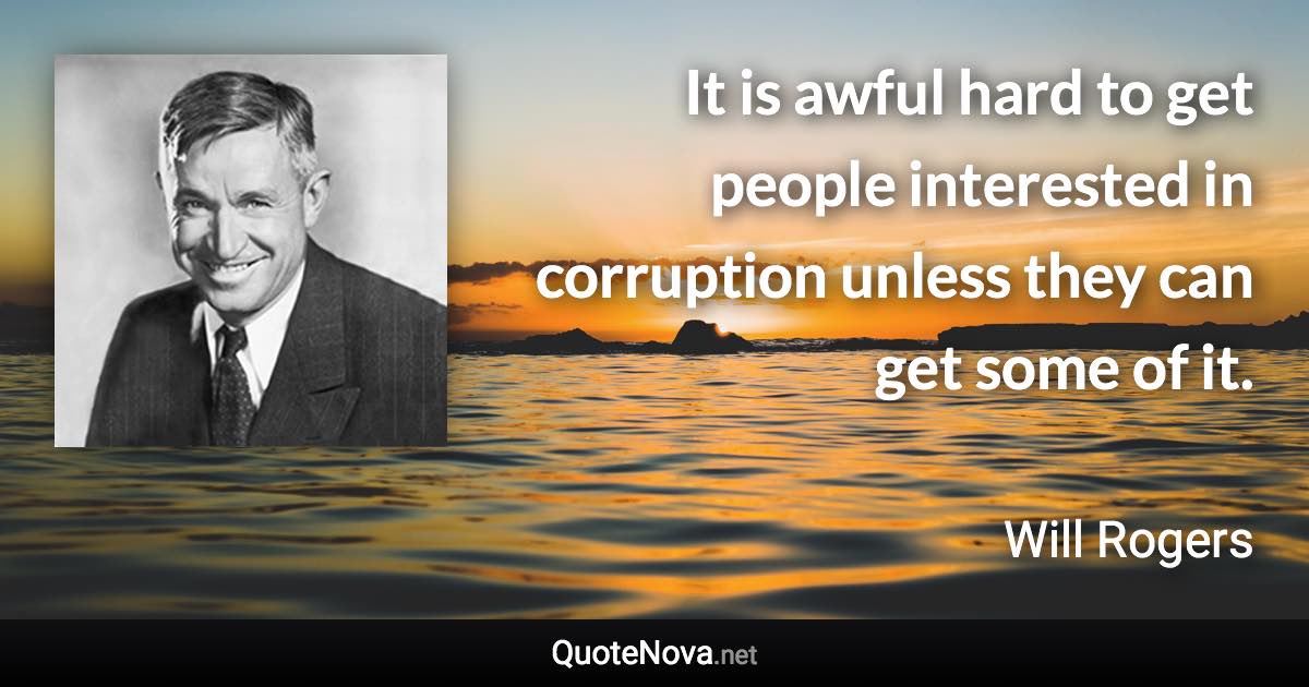 It is awful hard to get people interested in corruption unless they can get some of it. - Will Rogers quote