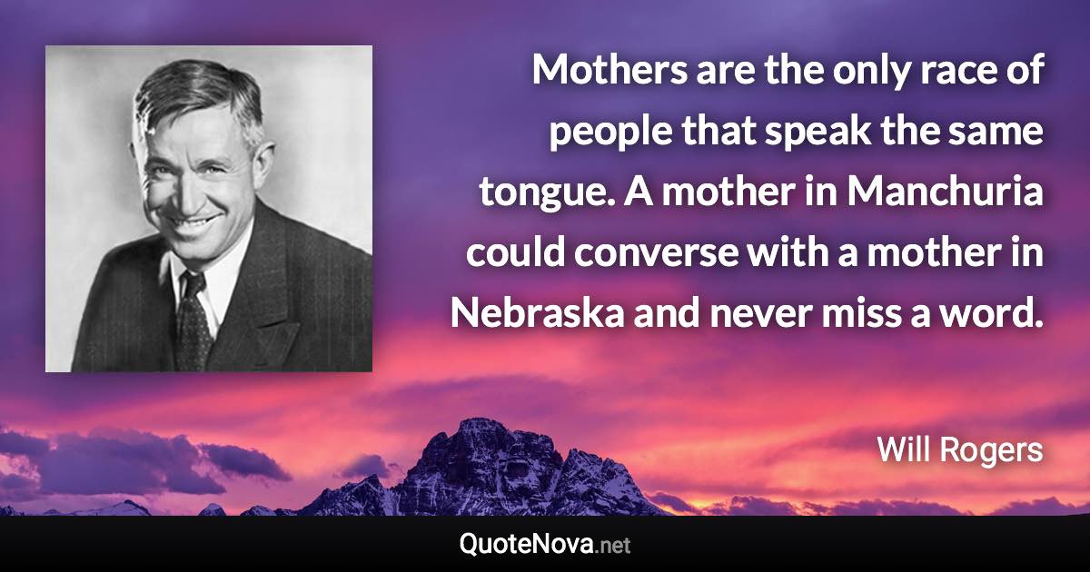 Mothers are the only race of people that speak the same tongue. A mother in Manchuria could converse with a mother in Nebraska and never miss a word. - Will Rogers quote