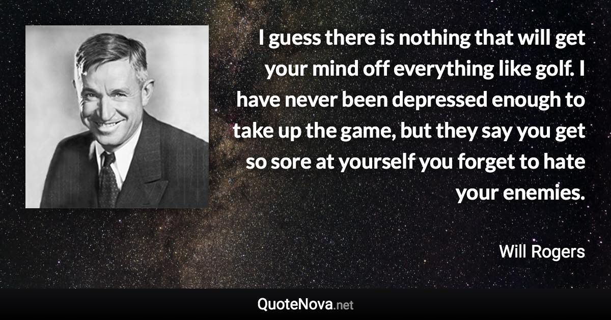 I guess there is nothing that will get your mind off everything like golf. I have never been depressed enough to take up the game, but they say you get so sore at yourself you forget to hate your enemies. - Will Rogers quote