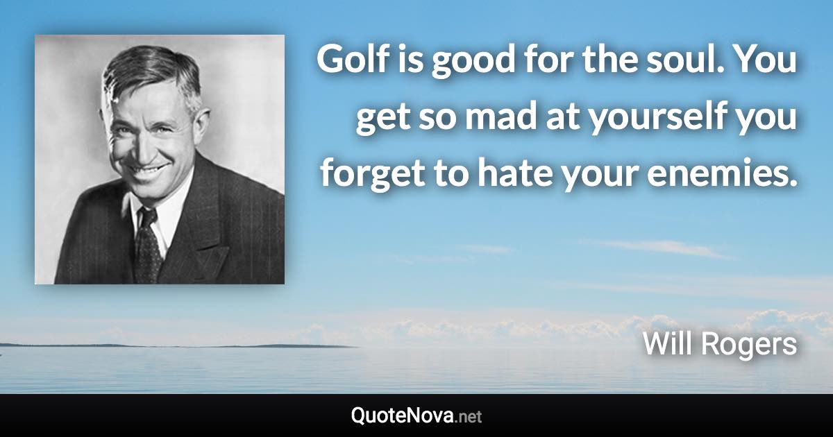 Golf is good for the soul. You get so mad at yourself you forget to hate your enemies. - Will Rogers quote