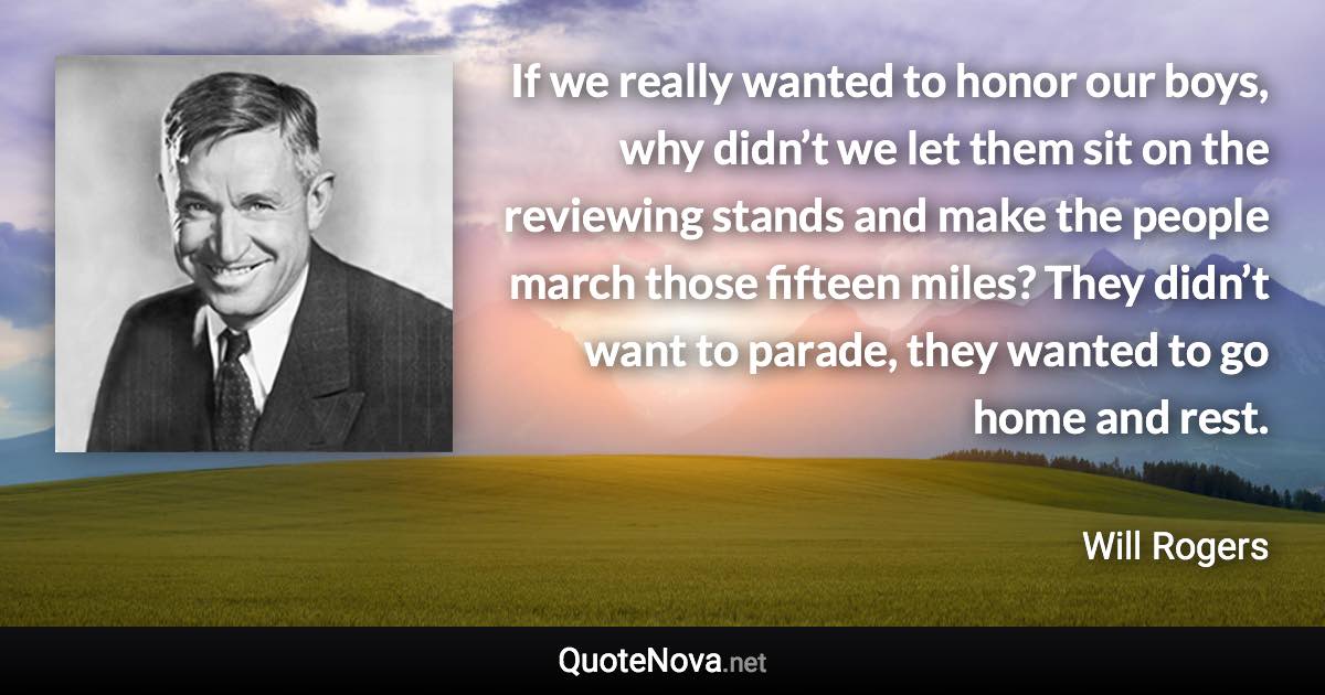 If we really wanted to honor our boys, why didn’t we let them sit on the reviewing stands and make the people march those fifteen miles? They didn’t want to parade, they wanted to go home and rest. - Will Rogers quote