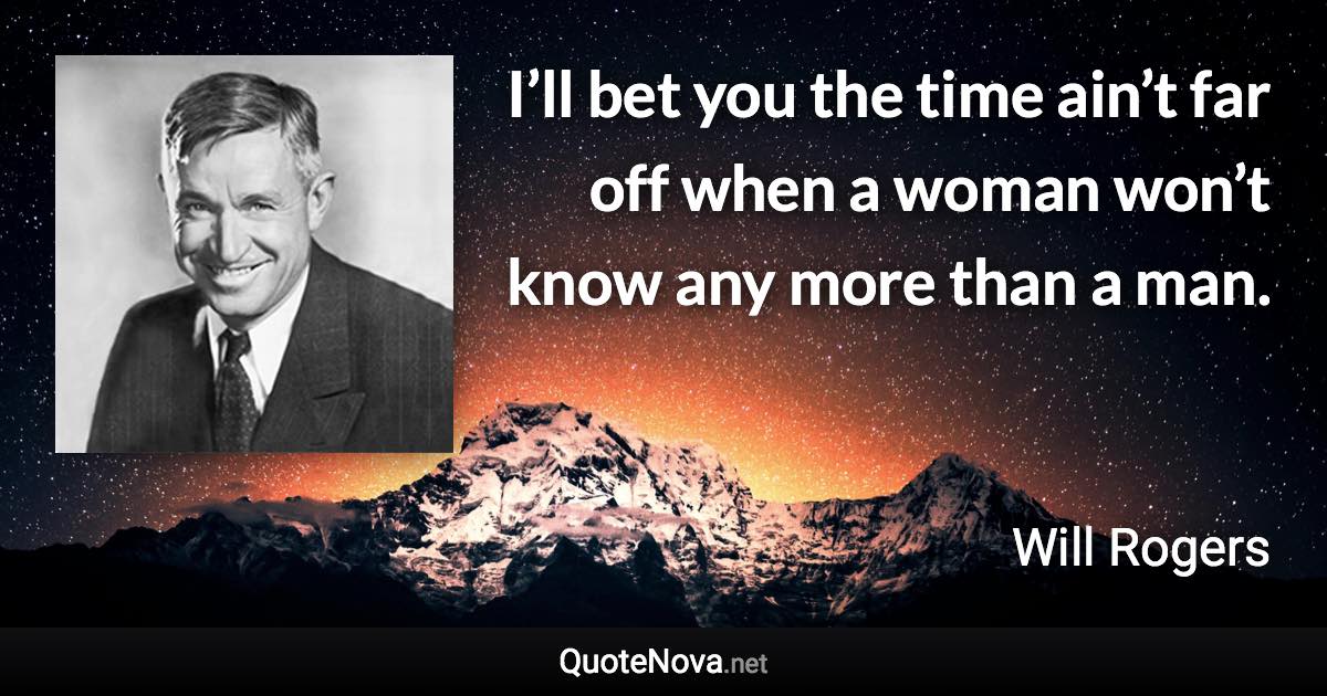 I’ll bet you the time ain’t far off when a woman won’t know any more than a man. - Will Rogers quote