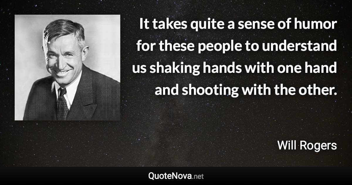 It takes quite a sense of humor for these people to understand us shaking hands with one hand and shooting with the other. - Will Rogers quote