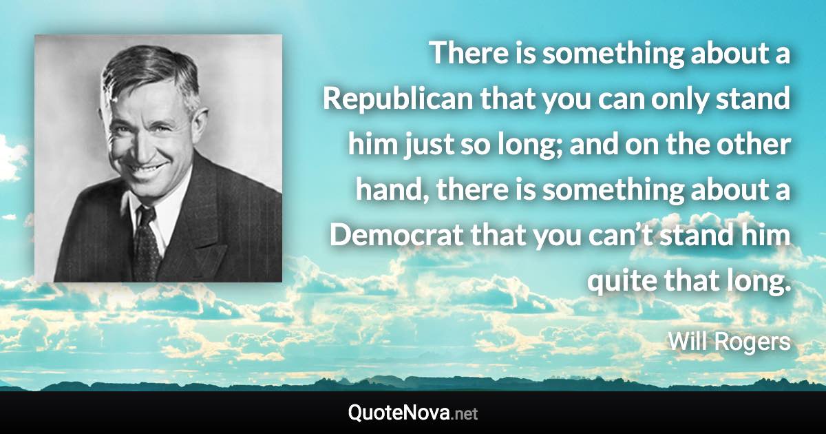 There is something about a Republican that you can only stand him just so long; and on the other hand, there is something about a Democrat that you can’t stand him quite that long. - Will Rogers quote