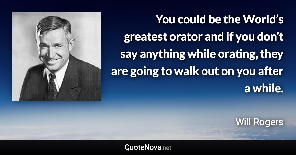 You could be the World’s greatest orator and if you don’t say anything while orating, they are going to walk out on you after a while. - Will Rogers quote