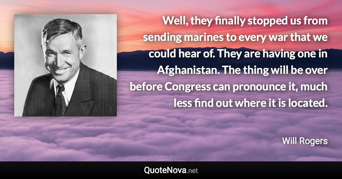 Well, they finally stopped us from sending marines to every war that we could hear of. They are having one in Afghanistan. The thing will be over before Congress can pronounce it, much less find out where it is located. - Will Rogers quote