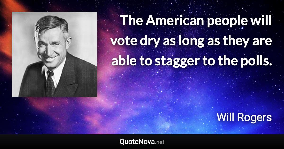 The American people will vote dry as long as they are able to stagger to the polls. - Will Rogers quote