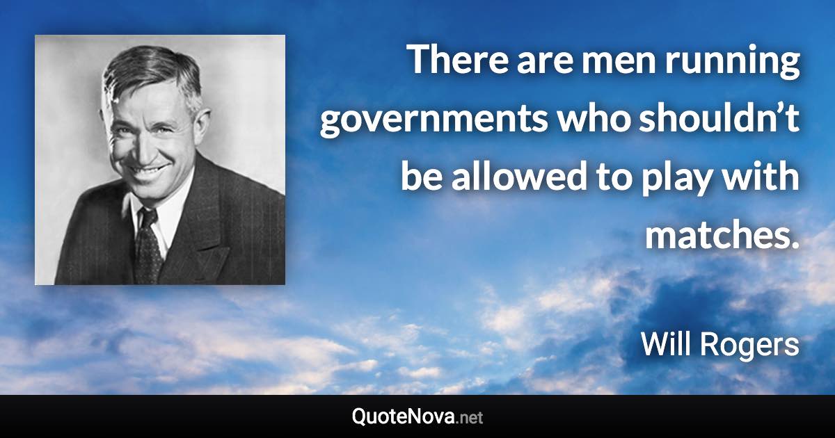 There are men running governments who shouldn’t be allowed to play with matches. - Will Rogers quote