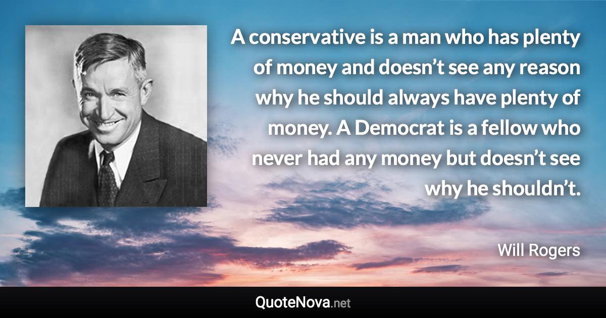 A conservative is a man who has plenty of money and doesn’t see any reason why he should always have plenty of money. A Democrat is a fellow who never had any money but doesn’t see why he shouldn’t. - Will Rogers quote