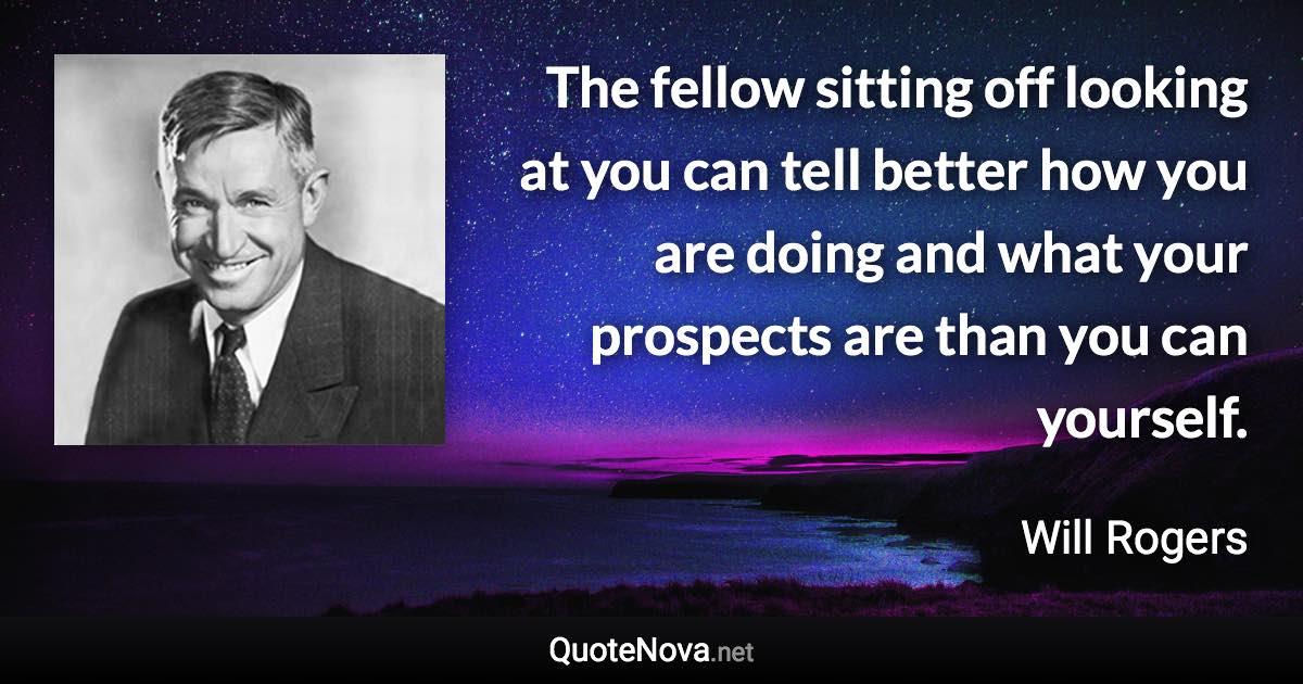 The fellow sitting off looking at you can tell better how you are doing and what your prospects are than you can yourself. - Will Rogers quote