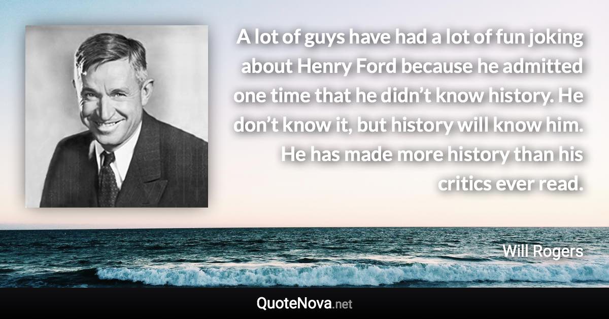 A lot of guys have had a lot of fun joking about Henry Ford because he admitted one time that he didn’t know history. He don’t know it, but history will know him. He has made more history than his critics ever read. - Will Rogers quote