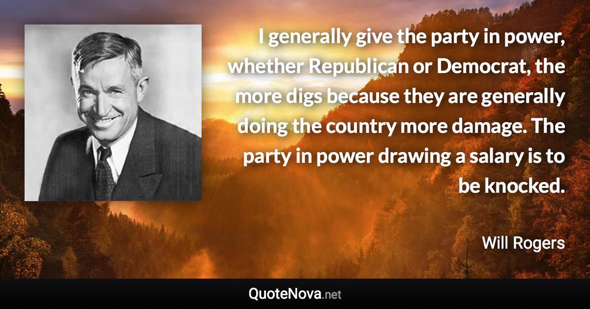 I generally give the party in power, whether Republican or Democrat, the more digs because they are generally doing the country more damage. The party in power drawing a salary is to be knocked. - Will Rogers quote