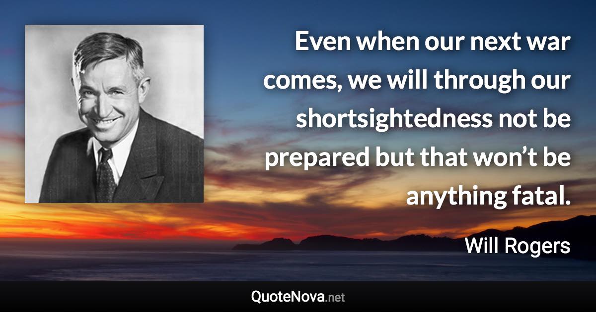 Even when our next war comes, we will through our shortsightedness not be prepared but that won’t be anything fatal. - Will Rogers quote