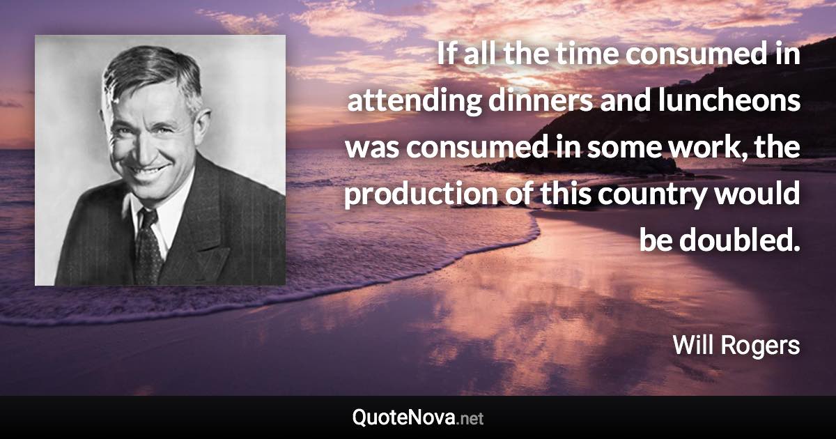 If all the time consumed in attending dinners and luncheons was consumed in some work, the production of this country would be doubled. - Will Rogers quote