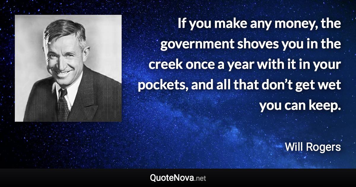 If you make any money, the government shoves you in the creek once a year with it in your pockets, and all that don’t get wet you can keep. - Will Rogers quote