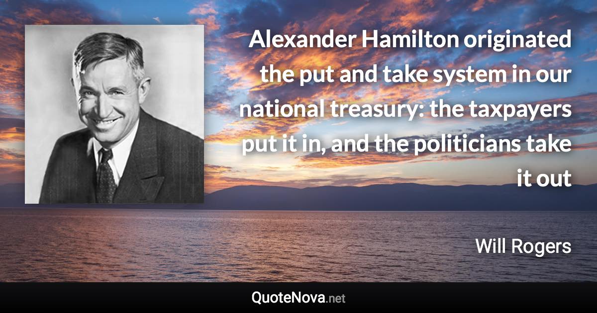 Alexander Hamilton originated the put and take system in our national treasury: the taxpayers put it in, and the politicians take it out - Will Rogers quote