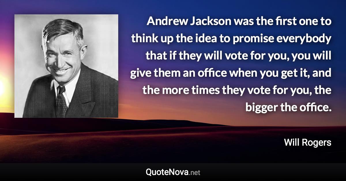 Andrew Jackson was the first one to think up the idea to promise everybody that if they will vote for you, you will give them an office when you get it, and the more times they vote for you, the bigger the office. - Will Rogers quote