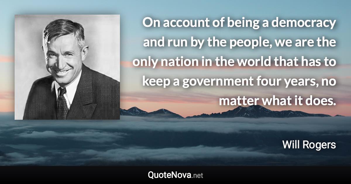 On account of being a democracy and run by the people, we are the only nation in the world that has to keep a government four years, no matter what it does. - Will Rogers quote