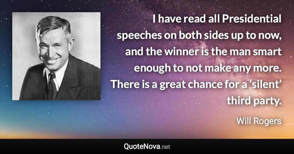 I have read all Presidential speeches on both sides up to now, and the winner is the man smart enough to not make any more. There is a great chance for a ‘silent’ third party. - Will Rogers quote