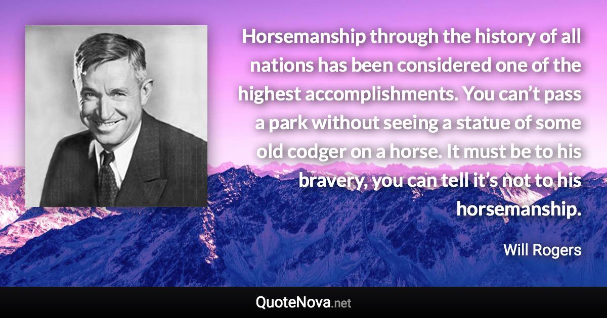 Horsemanship through the history of all nations has been considered one of the highest accomplishments. You can’t pass a park without seeing a statue of some old codger on a horse. It must be to his bravery, you can tell it’s not to his horsemanship. - Will Rogers quote