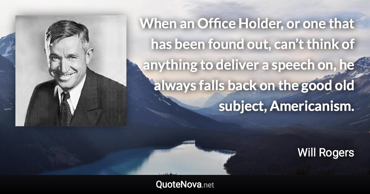 When an Office Holder, or one that has been found out, can’t think of anything to deliver a speech on, he always falls back on the good old subject, Americanism. - Will Rogers quote
