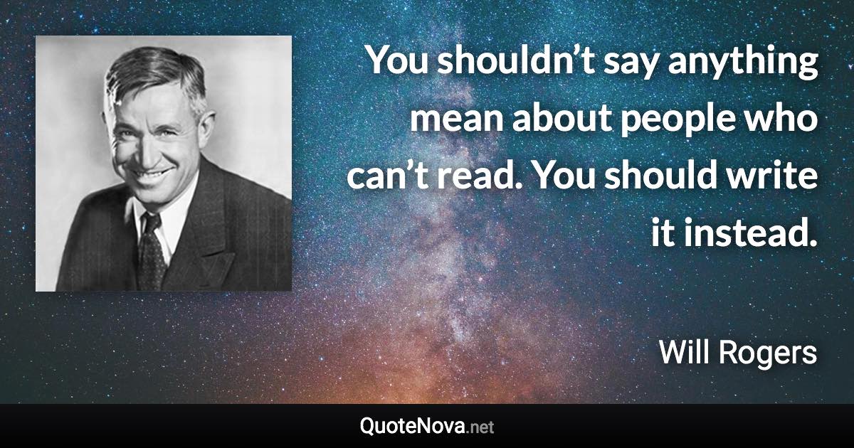 You shouldn’t say anything mean about people who can’t read. You should write it instead. - Will Rogers quote
