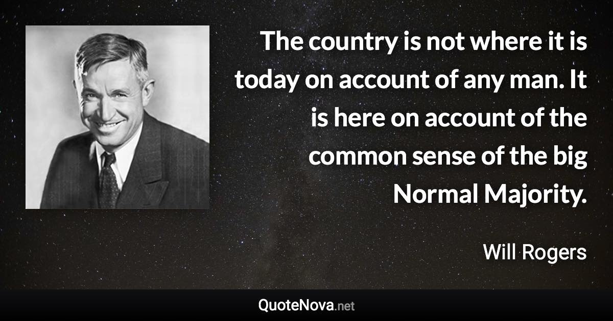 The country is not where it is today on account of any man. It is here on account of the common sense of the big Normal Majority. - Will Rogers quote