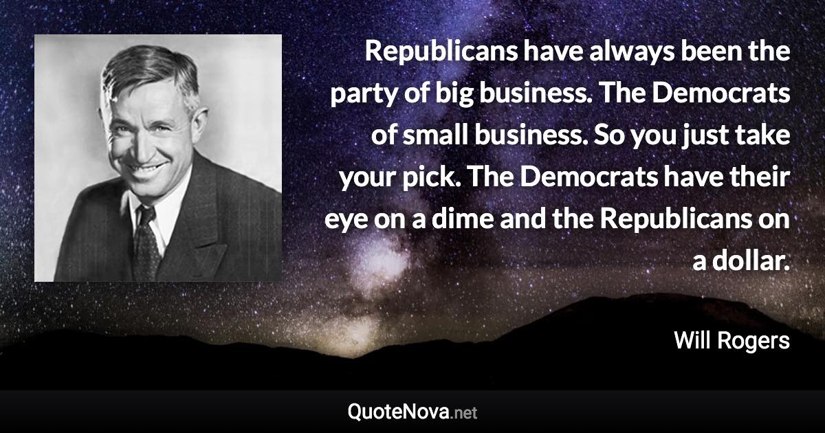 Republicans have always been the party of big business. The Democrats of small business. So you just take your pick. The Democrats have their eye on a dime and the Republicans on a dollar. - Will Rogers quote