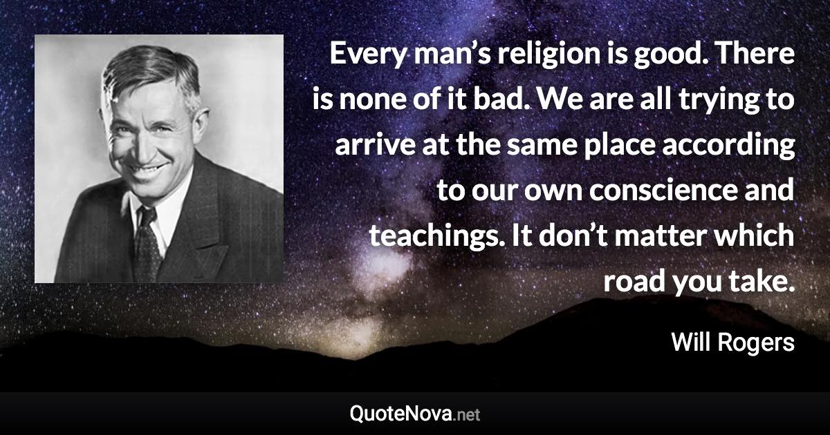 Every man’s religion is good. There is none of it bad. We are all trying to arrive at the same place according to our own conscience and teachings. It don’t matter which road you take. - Will Rogers quote