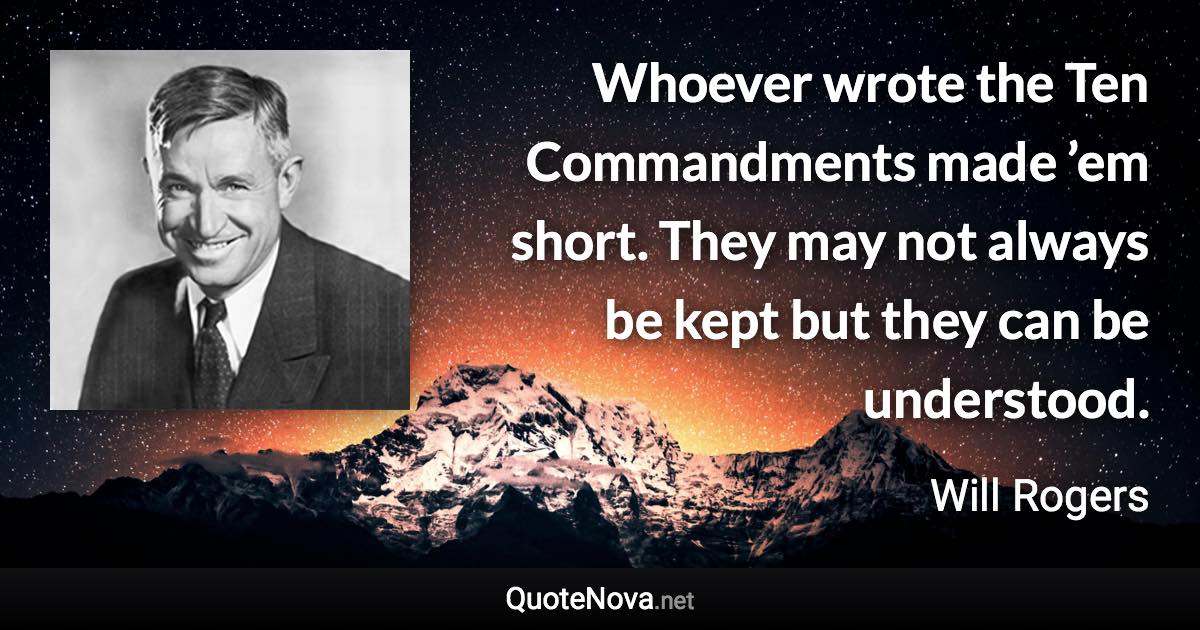 Whoever wrote the Ten Commandments made ’em short. They may not always be kept but they can be understood. - Will Rogers quote