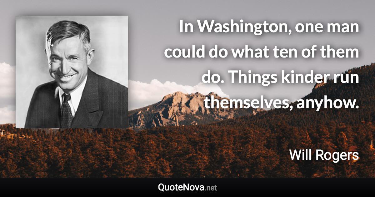 In Washington, one man could do what ten of them do. Things kinder run themselves, anyhow. - Will Rogers quote