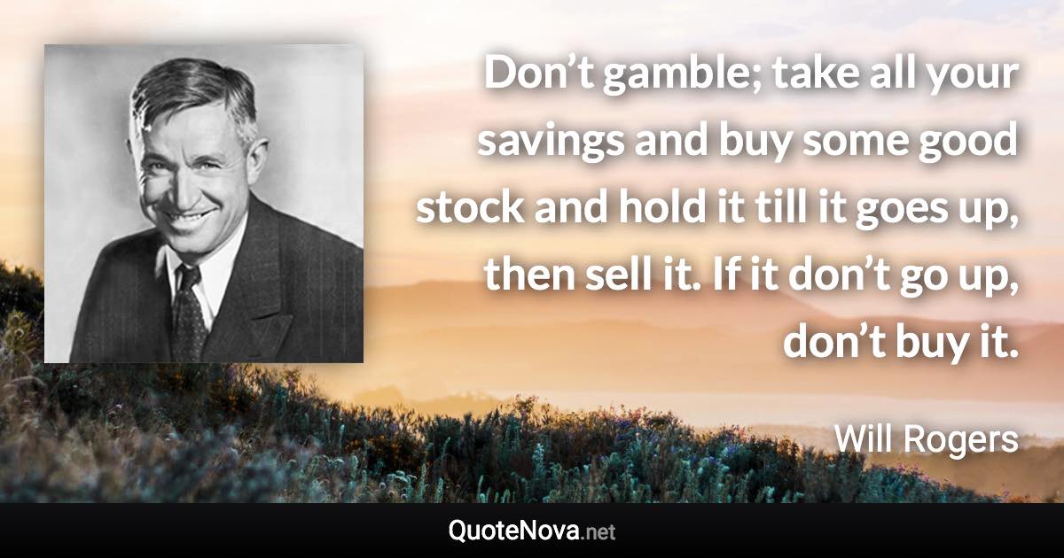 Don’t gamble; take all your savings and buy some good stock and hold it till it goes up, then sell it. If it don’t go up, don’t buy it. - Will Rogers quote