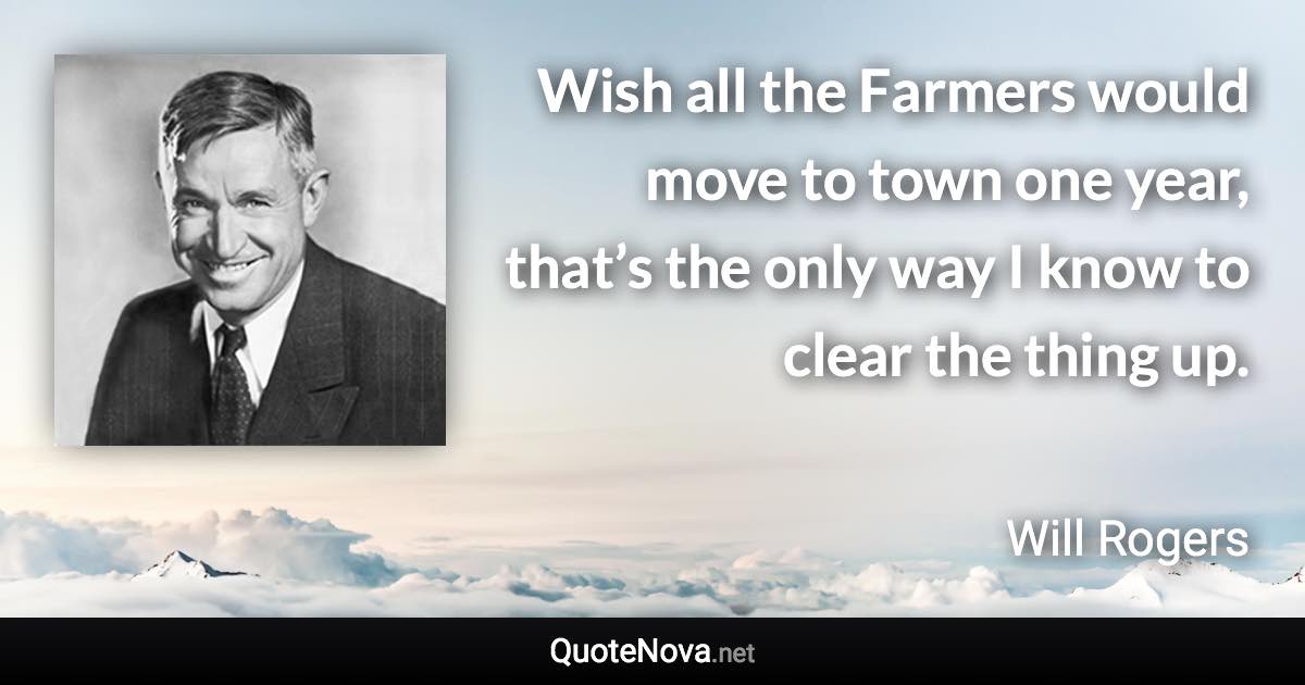 Wish all the Farmers would move to town one year, that’s the only way I know to clear the thing up. - Will Rogers quote