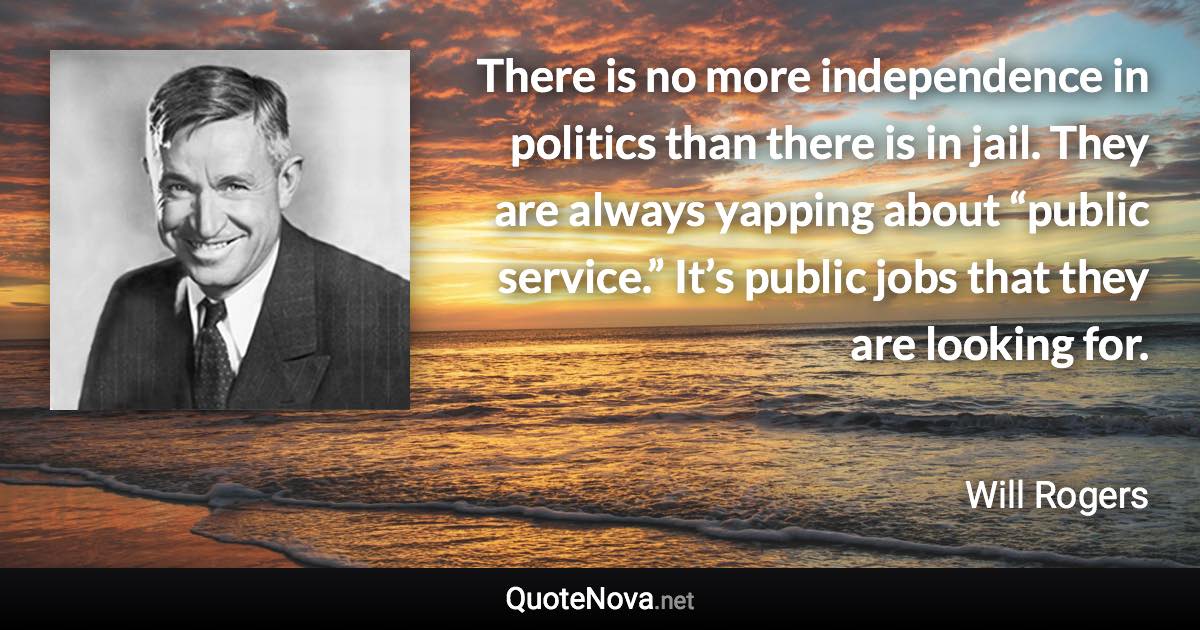 There is no more independence in politics than there is in jail. They are always yapping about “public service.” It’s public jobs that they are looking for. - Will Rogers quote