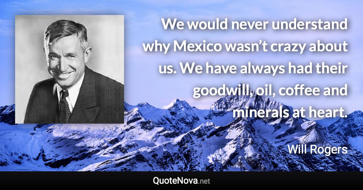 We would never understand why Mexico wasn’t crazy about us. We have always had their goodwill, oil, coffee and minerals at heart. - Will Rogers quote