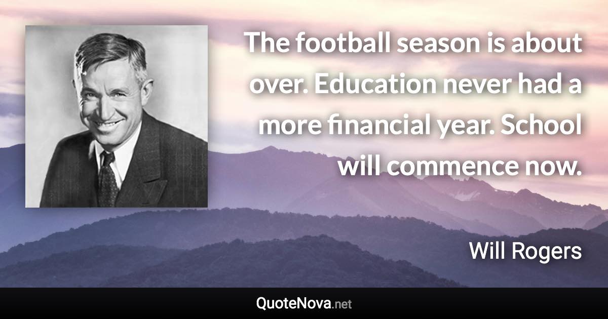 The football season is about over. Education never had a more financial year. School will commence now. - Will Rogers quote
