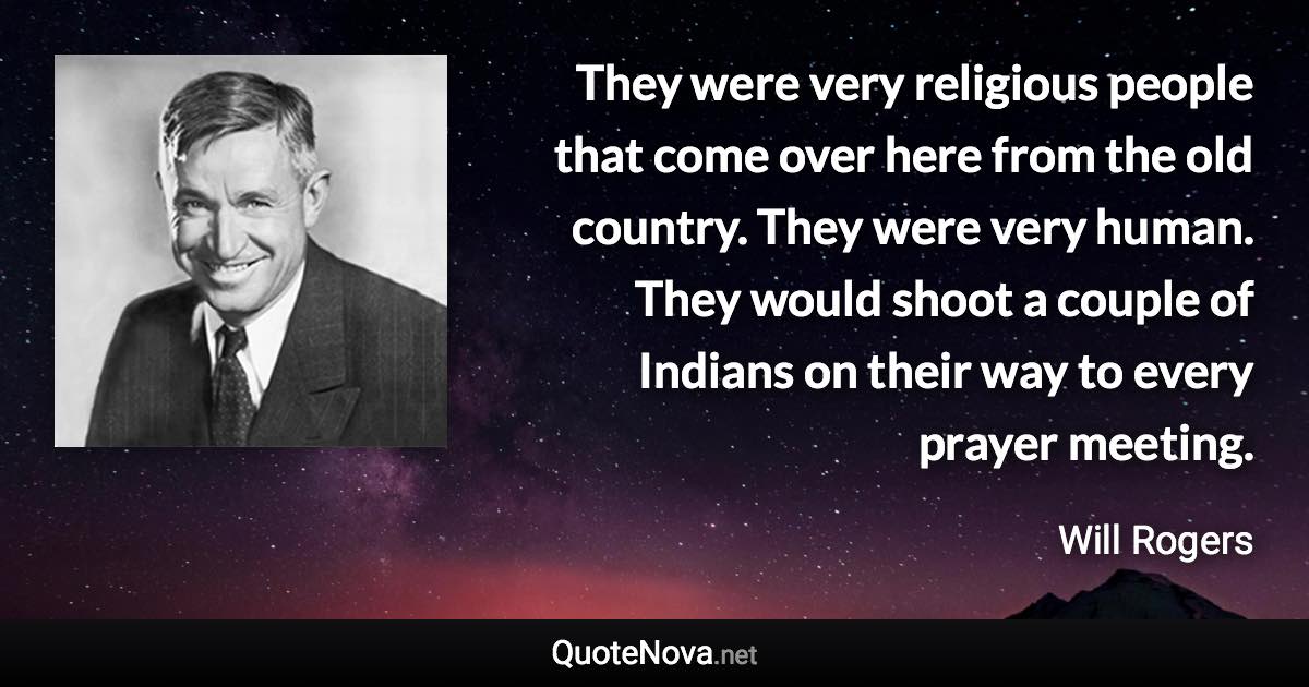 They were very religious people that come over here from the old country. They were very human. They would shoot a couple of Indians on their way to every prayer meeting. - Will Rogers quote