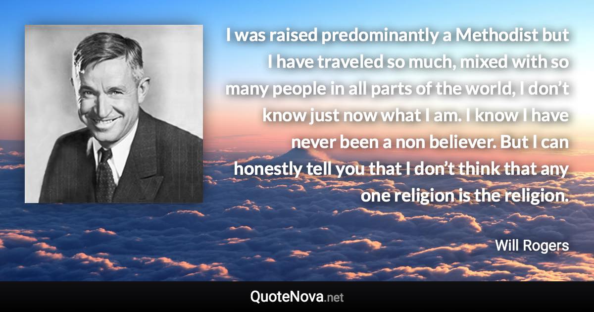 I was raised predominantly a Methodist but I have traveled so much, mixed with so many people in all parts of the world, I don’t know just now what I am. I know I have never been a non believer. But I can honestly tell you that I don’t think that any one religion is the religion. - Will Rogers quote