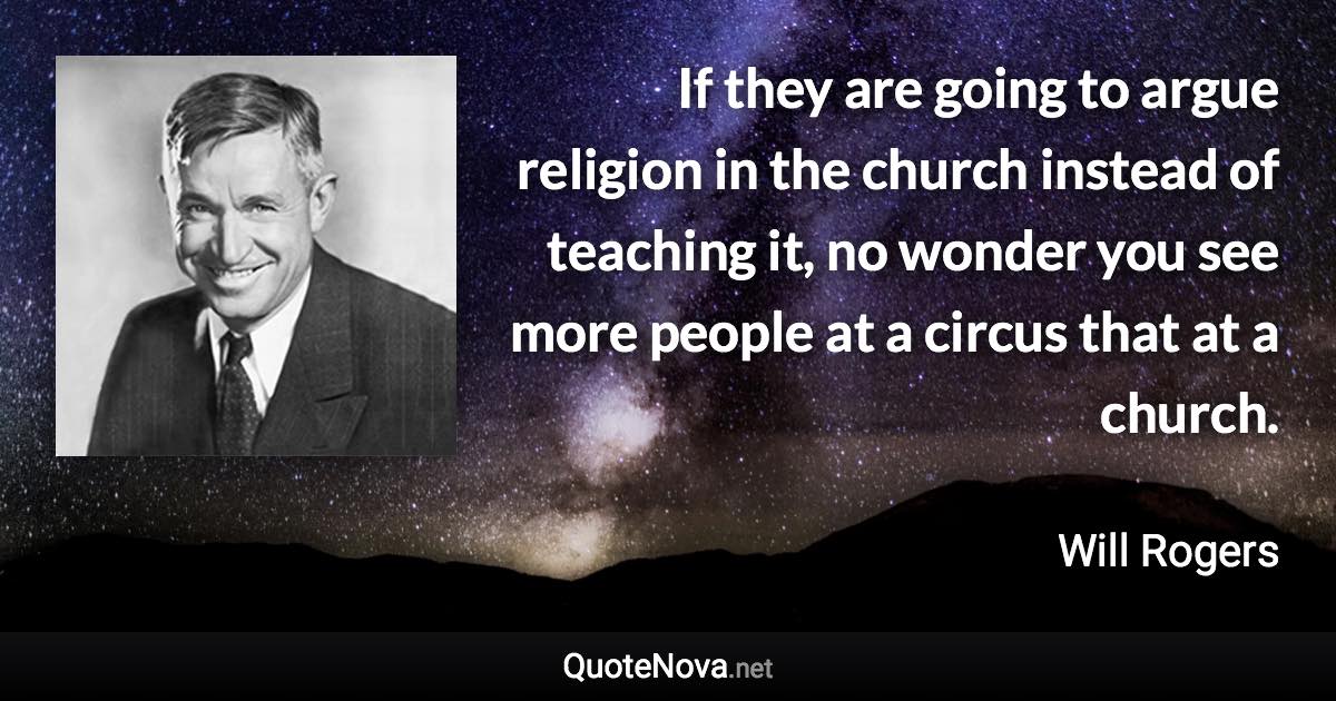 If they are going to argue religion in the church instead of teaching it, no wonder you see more people at a circus that at a church. - Will Rogers quote